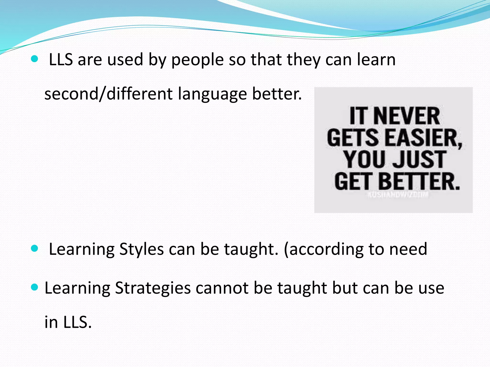  LLS are used by people so that they can learn 
second/different language better. 
 Learning Styles can be taught. (according to need 
 Learning Strategies cannot be taught but can be use 
in LLS. 
 