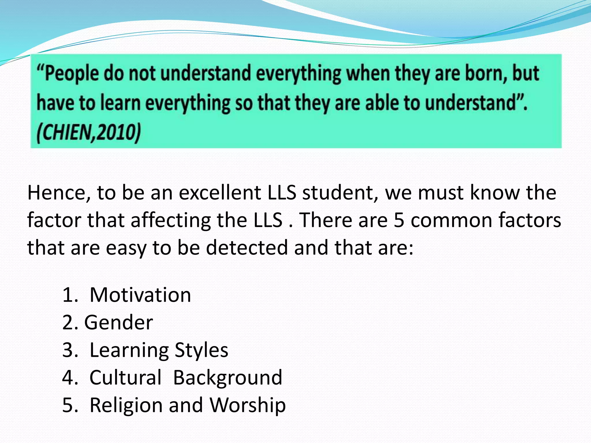 Hence, to be an excellent LLS student, we must know the 
factor that affecting the LLS . There are 5 common factors 
that are easy to be detected and that are: 
1. Motivation 
2. Gender 
3. Learning Styles 
4. Cultural Background 
5. Religion and Worship 
 