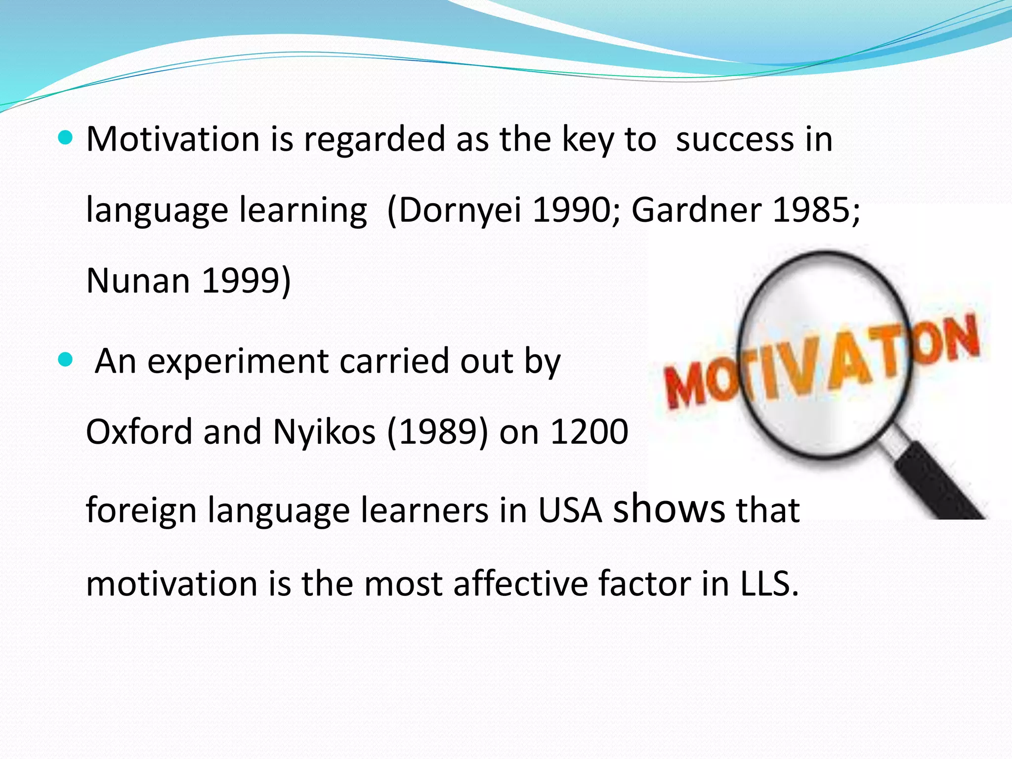  Motivation is regarded as the key to success in 
language learning (Dornyei 1990; Gardner 1985; 
Nunan 1999) 
 An experiment carried out by 
Oxford and Nyikos (1989) on 1200 
foreign language learners in USA shows that 
motivation is the most affective factor in LLS. 
 