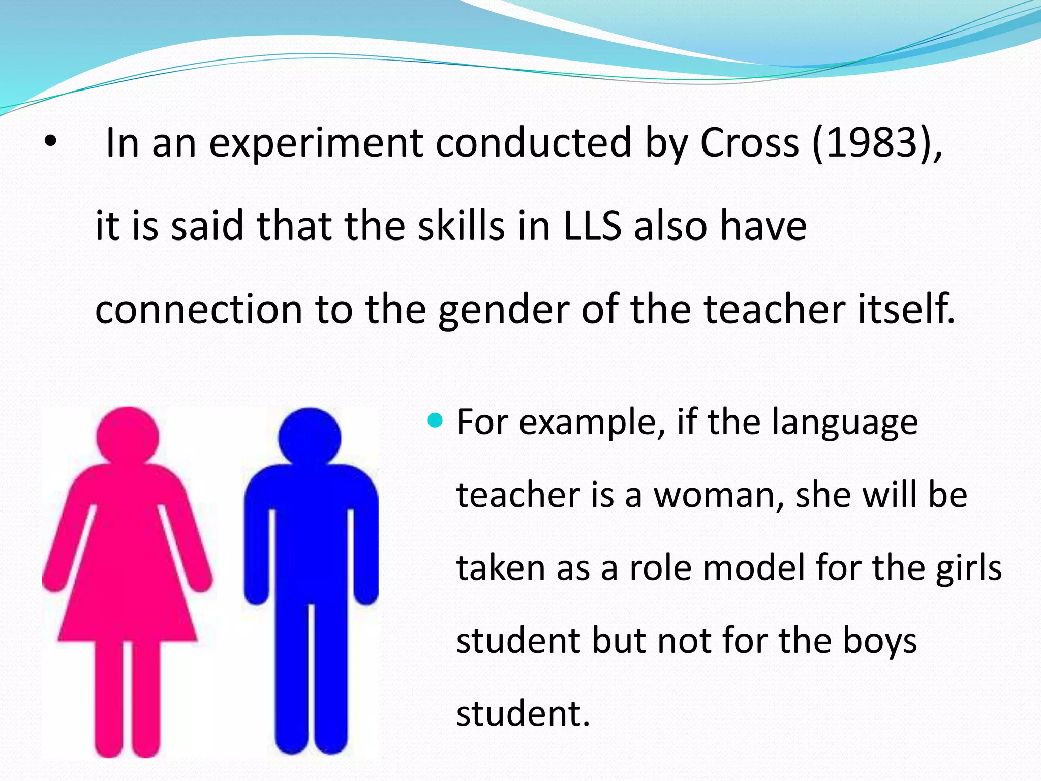 • In an experiment conducted by Cross (1983), 
it is said that the skills in LLS also have 
connection to the gender of the teacher itself. 
 For example, if the language 
teacher is a woman, she will be 
taken as a role model for the girls 
student but not for the boys 
student. 
 