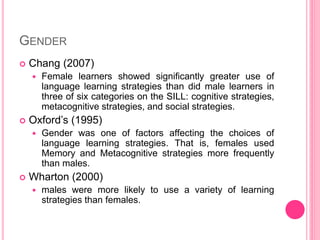 GENDER
 Chang (2007)
 Female learners showed significantly greater use of
language learning strategies than did male learners in
three of six categories on the SILL: cognitive strategies,
metacognitive strategies, and social strategies.
 Oxford’s (1995)
 Gender was one of factors affecting the choices of
language learning strategies. That is, females used
Memory and Metacognitive strategies more frequently
than males.
 Wharton (2000)
 males were more likely to use a variety of learning
strategies than females.
 