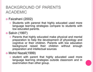 BACKGROUND OF PARENTS
ACADEMIC
 Faizahani (2002)
 Students with parenst that highly educated used more
language learning strategies compare to students with
low educated parents.
 Salvin (1997)
 Parents that highly educated make physical and mental
preparation to help the development of physiology and
cognitive or their children. Parents with low education
background raised their children without enough
preparation and intellectual sources
 Mohd Nazali(1999)
 student with parent that highly educated used more
language learning strategies outside classroom and in
examination than other group.
 