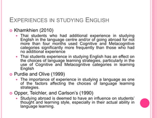 EXPERIENCES IN STUDYING ENGLISH
 Khamkhien (2010)
 Thai students who had additional experience in studying
English in the language centre and/or of going abroad for not
more than four months used Cognitive and Metacognitive
categories significantly more frequently than those who had
no additional experience
 Thai students experience in studying English has an effect on
the choices of language learning strategies, particularly in the
use of Cognitive and Metacognitive categories in learning
English
 Purdie and Olive (1999)
 The importance of experience in studying a language as one
of the factors affecting the choices of language learning
strategies.
 Opper, Teichler, and Carlson’s (1990)
 Studying abroad is deemed to have an influence on students’
thought and learning style, especially in their actual ability in
language learning.
 