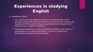 Experiences in studying
English
 Khamkhien (2010)
 Thai students who had additional experience in studying English in the
language centre and/or of going abroad for not more than four months used
Cognitive and Metacognitive categories significantly more frequently than
those who had no additional experience
 Thai students experience in studying English has an effect on the choices of
language learning strategies, particularly in the use of Cognitive and
Metacognitive categories in learning English
 