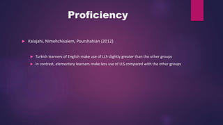 Proficiency
 Kalajahi, Nimehchisalem, Pourshahian (2012)
 Turkish learners of English make use of LLS slightly greater than the other groups
 In contrast, elementary learners make less use of LLS compared with the other groups
 