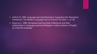  Oxford, R. 1994. Language Learning Motivation: Expanding the Theoretical
Framework. The Modern Language Journal Volume 78, Issue 1 : 12–28
 Rossi-Le, L. 1989. Perceptual Learning Style Preferences and their
relationship to Language Learning Strategies in adult students of English
as a Second Language
 