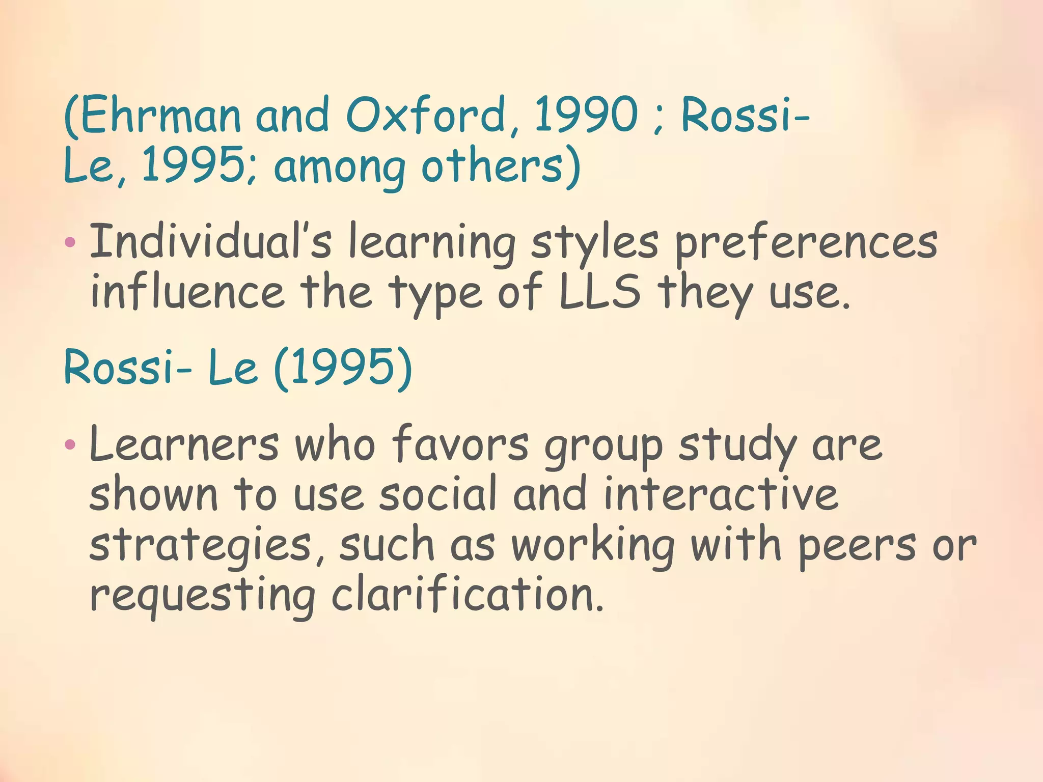 (Ehrman and Oxford, 1990 ; RossiLe, 1995; among others)
• Individual’s learning styles preferences

influence the type of LLS they use.

Rossi- Le (1995)
• Learners who favors group study are

shown to use social and interactive
strategies, such as working with peers or
requesting clarification.

 