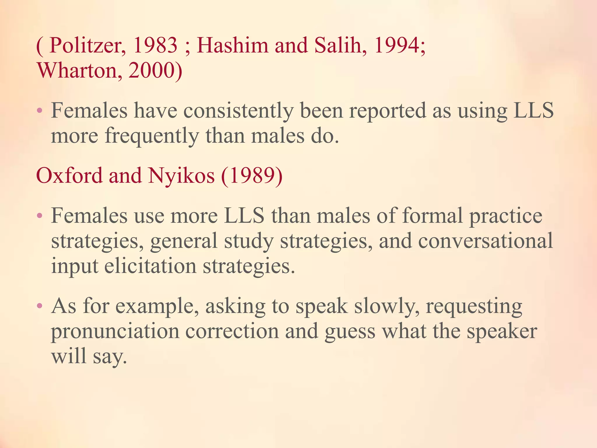 ( Politzer, 1983 ; Hashim and Salih, 1994;
Wharton, 2000)
• Females have consistently been reported as using LLS

more frequently than males do.

Oxford and Nyikos (1989)
• Females use more LLS than males of formal practice

strategies, general study strategies, and conversational
input elicitation strategies.
• As for example, asking to speak slowly, requesting

pronunciation correction and guess what the speaker
will say.

 
