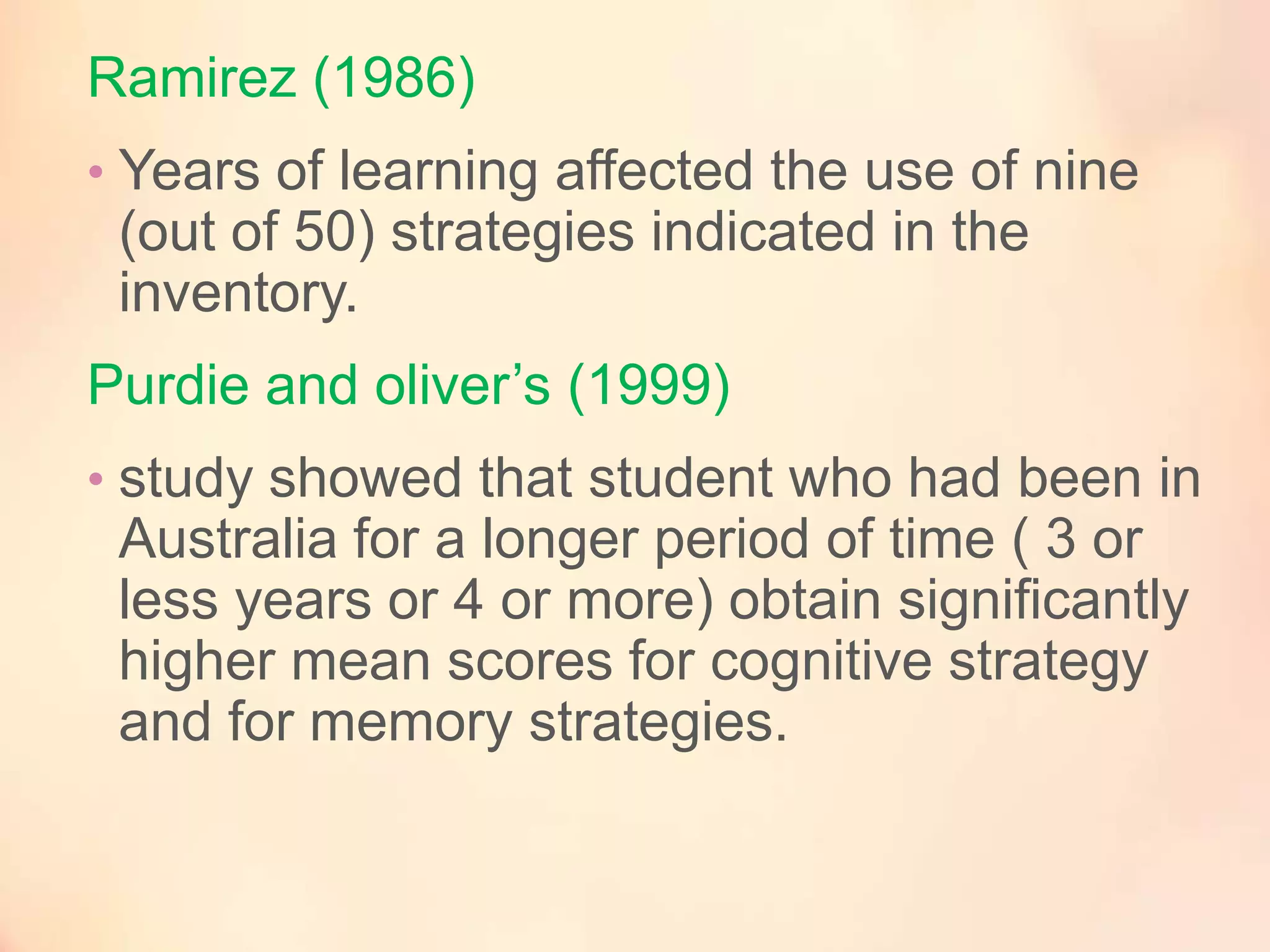 Ramirez (1986)
• Years of learning affected the use of nine

(out of 50) strategies indicated in the
inventory.
Purdie and oliver’s (1999)
• study showed that student who had been in

Australia for a longer period of time ( 3 or
less years or 4 or more) obtain significantly
higher mean scores for cognitive strategy
and for memory strategies.

 