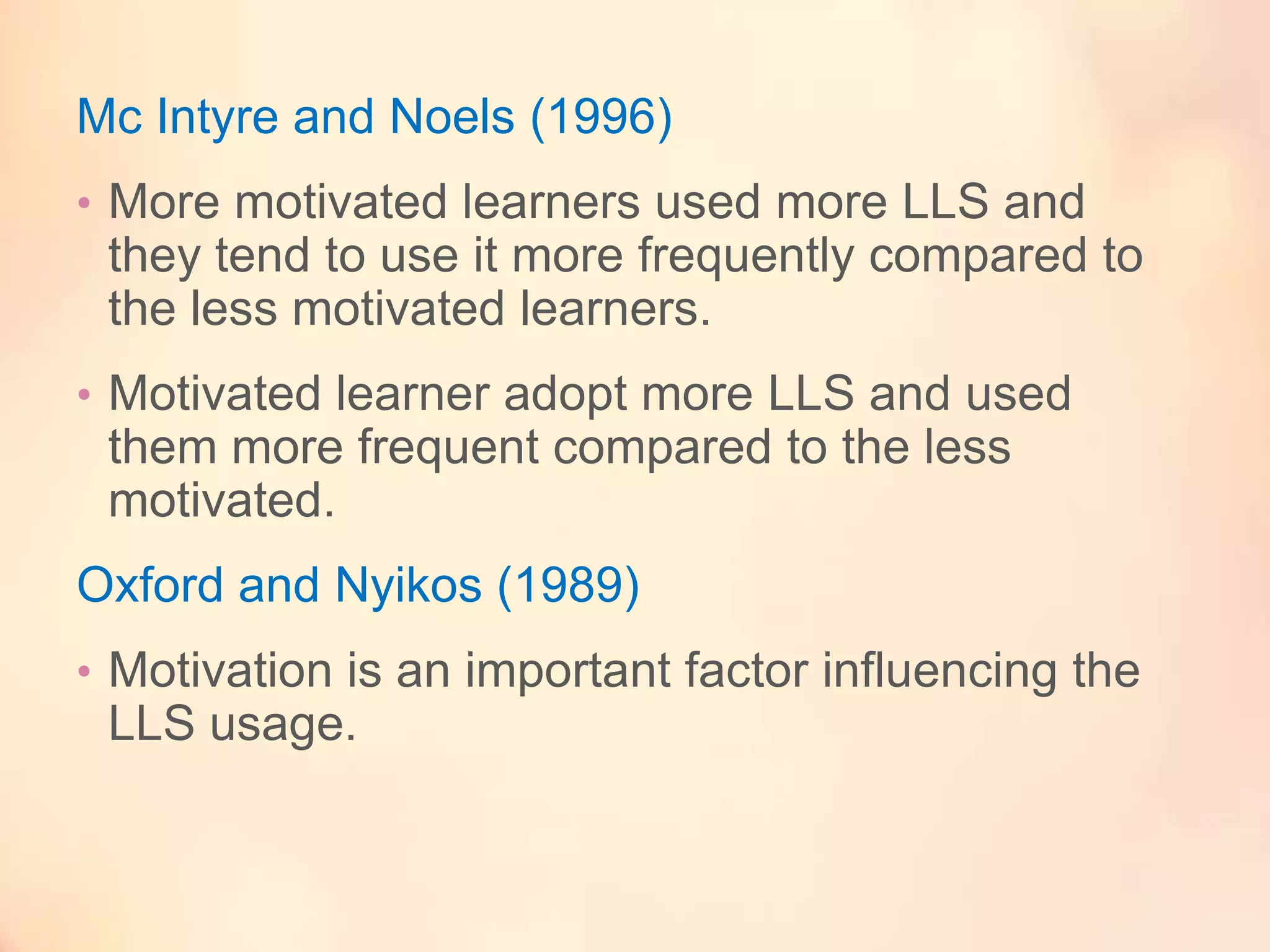 Mc Intyre and Noels (1996)
• More motivated learners used more LLS and

they tend to use it more frequently compared to
the less motivated learners.
• Motivated learner adopt more LLS and used

them more frequent compared to the less
motivated.

Oxford and Nyikos (1989)
• Motivation is an important factor influencing the

LLS usage.

 