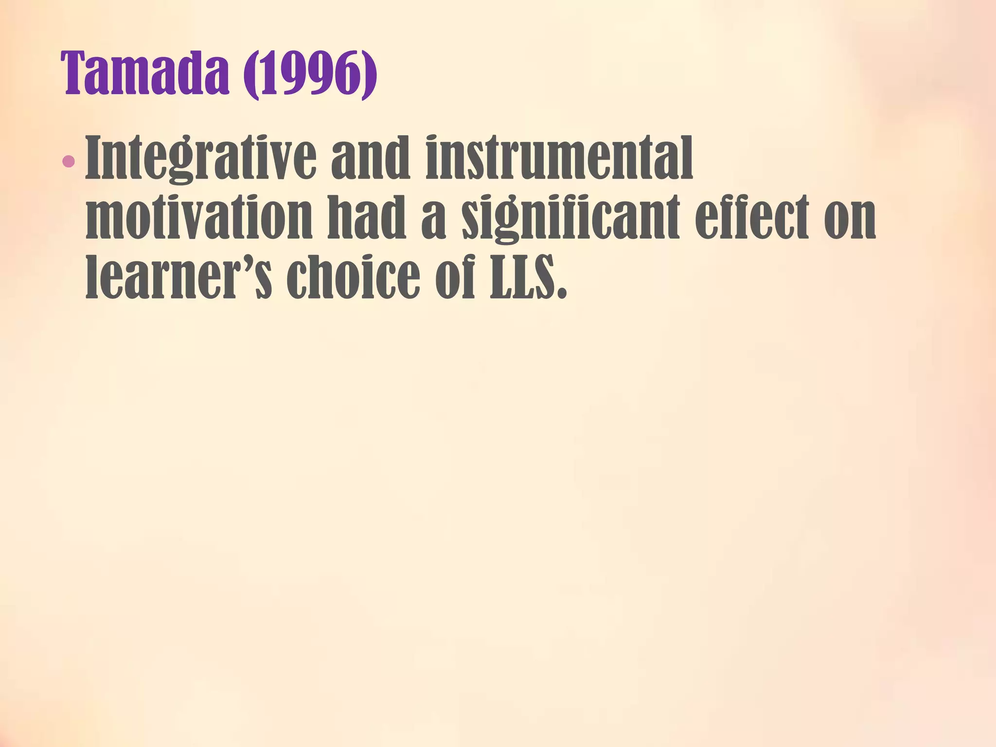 Tamada (1996)
• Integrative and instrumental

motivation had a significant effect on
learner’s choice of LLS.

 