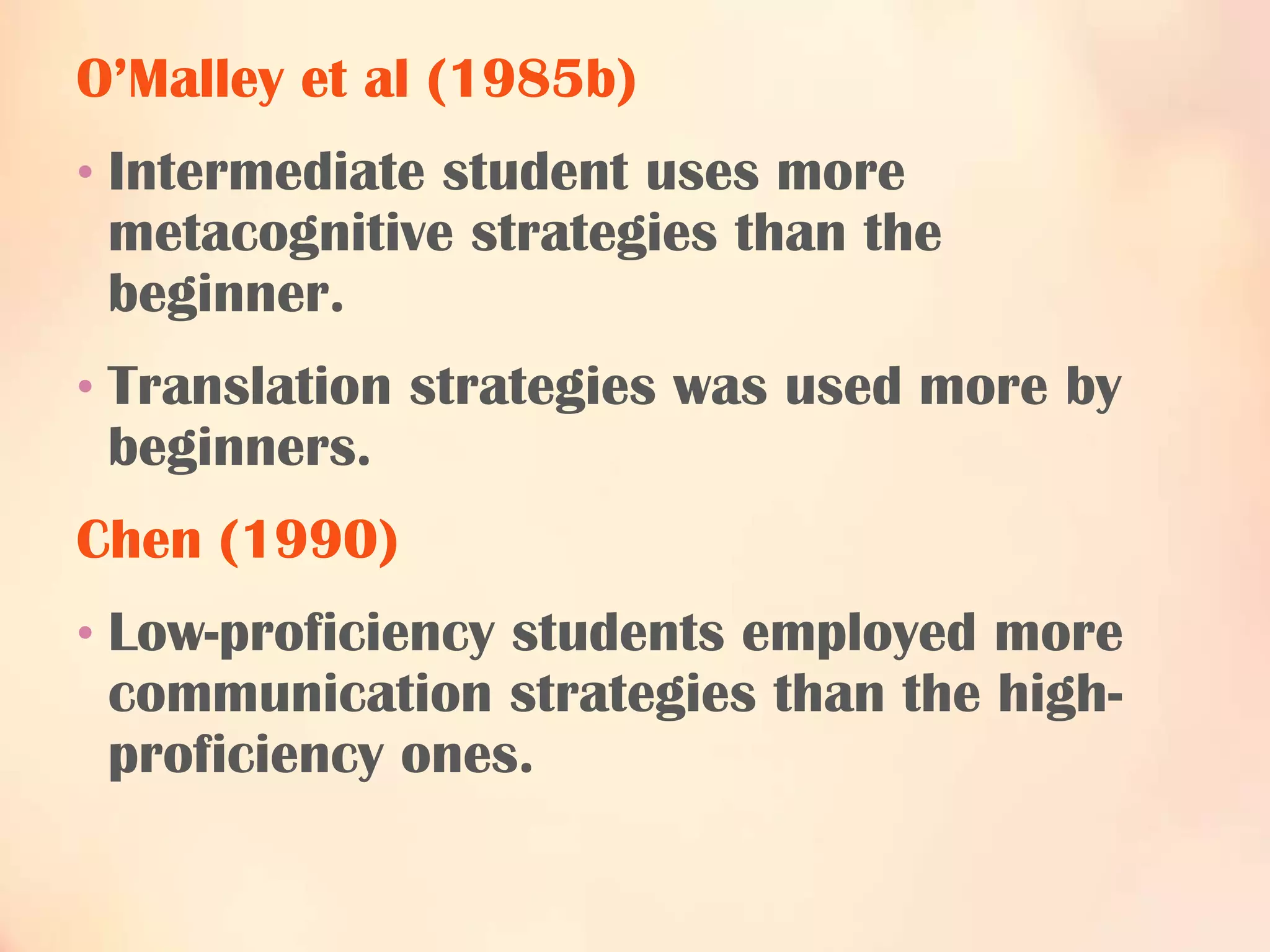 O’Malley et al (1985b)
• Intermediate student uses more

metacognitive strategies than the
beginner.
• Translation strategies was used more by

beginners.
Chen (1990)
• Low-proficiency students employed more

communication strategies than the highproficiency ones.

 