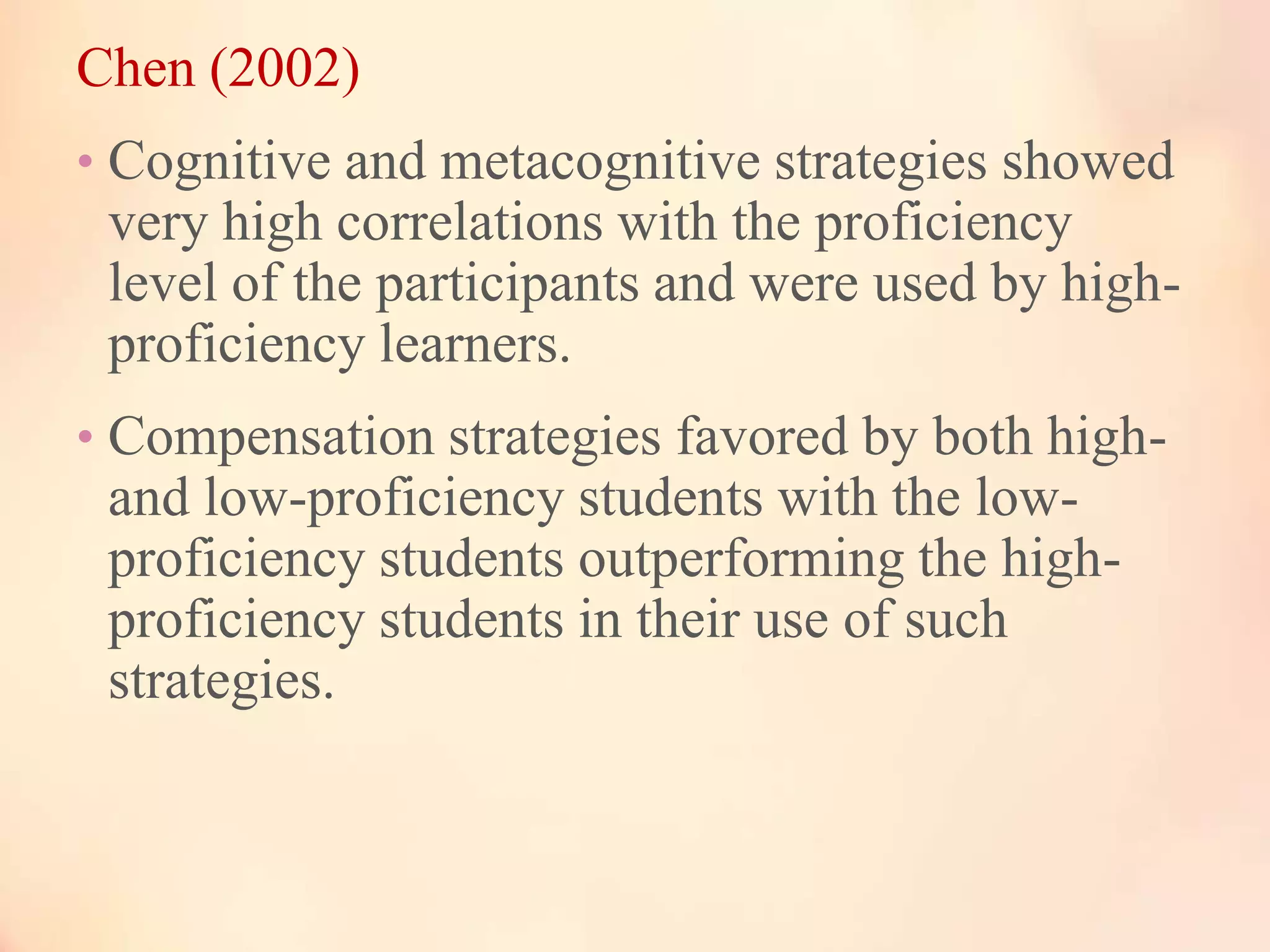 Chen (2002)
• Cognitive and metacognitive strategies showed

very high correlations with the proficiency
level of the participants and were used by highproficiency learners.
• Compensation strategies favored by both high-

and low-proficiency students with the lowproficiency students outperforming the highproficiency students in their use of such
strategies.

 