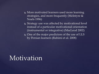  More motivated learners used more learning 
strategies, and more frequently (McIntyre & 
Noels 1996) 
 Strategy use was affected by motivational level 
instead of a particular motivational orientation 
(instrumental or integrative) (MacLeod 2002) 
 One of the major predictors of the use of LLS 
by Persian learners (Rahimi et al. 2008) 
Motivation 
 
