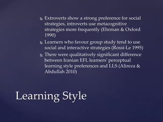  Extroverts show a strong preference for social 
strategies, introverts use metacognitive 
strategies more frequently (Ehrman & Oxford 
1990) 
 Learners who favour group study tend to use 
social and interactive strategies (Rossi-Le 1995) 
 There were qualitatively significant difference 
between Iranian EFL learners’ perceptual 
learning style preferences and LLS (Alireza & 
Abdullah 2010) 
Learning Style 
 