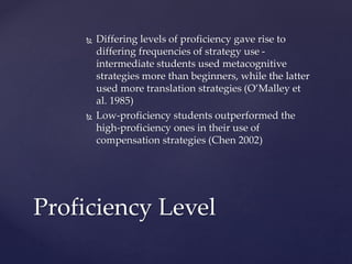  Differing levels of proficiency gave rise to 
differing frequencies of strategy use - 
intermediate students used metacognitive 
strategies more than beginners, while the latter 
used more translation strategies (O’Malley et 
al. 1985) 
 Low-proficiency students outperformed the 
high-proficiency ones in their use of 
compensation strategies (Chen 2002) 
Proficiency Level 
 