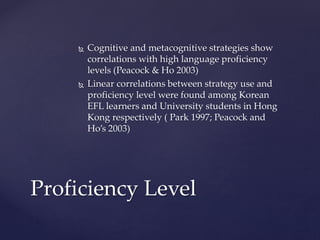  Cognitive and metacognitive strategies show 
correlations with high language proficiency 
levels (Peacock & Ho 2003) 
 Linear correlations between strategy use and 
proficiency level were found among Korean 
EFL learners and University students in Hong 
Kong respectively ( Park 1997; Peacock and 
Ho’s 2003) 
Proficiency Level 
 
