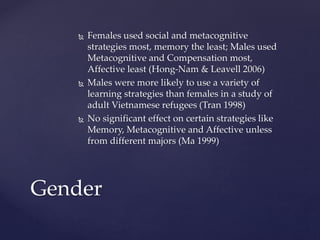  Females used social and metacognitive 
strategies most, memory the least; Males used 
Metacognitive and Compensation most, 
Affective least (Hong-Nam & Leavell 2006) 
 Males were more likely to use a variety of 
learning strategies than females in a study of 
adult Vietnamese refugees (Tran 1998) 
 No significant effect on certain strategies like 
Memory, Metacognitive and Affective unless 
from different majors (Ma 1999) 
Gender 
 