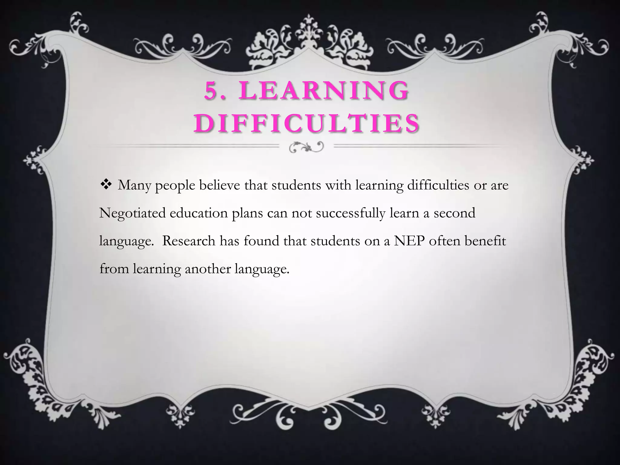 5. LEARNING
               DIFFICULTIES

 Many people believe that students with learning difficulties or are
Negotiated education plans can not successfully learn a second
language. Research has found that students on a NEP often benefit
from learning another language.
 