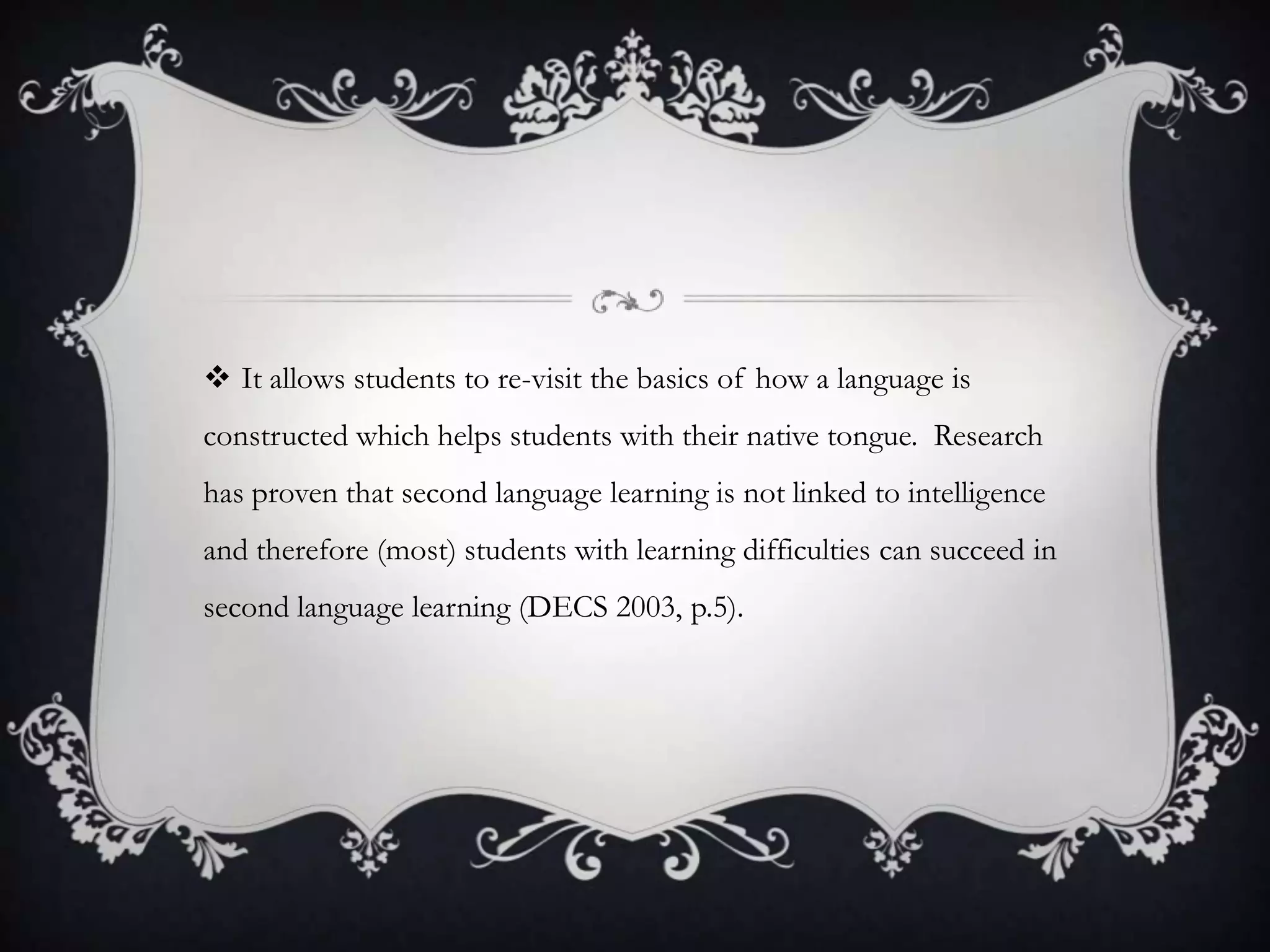  It allows students to re-visit the basics of how a language is
constructed which helps students with their native tongue. Research
has proven that second language learning is not linked to intelligence
and therefore (most) students with learning difficulties can succeed in
second language learning (DECS 2003, p.5).
 