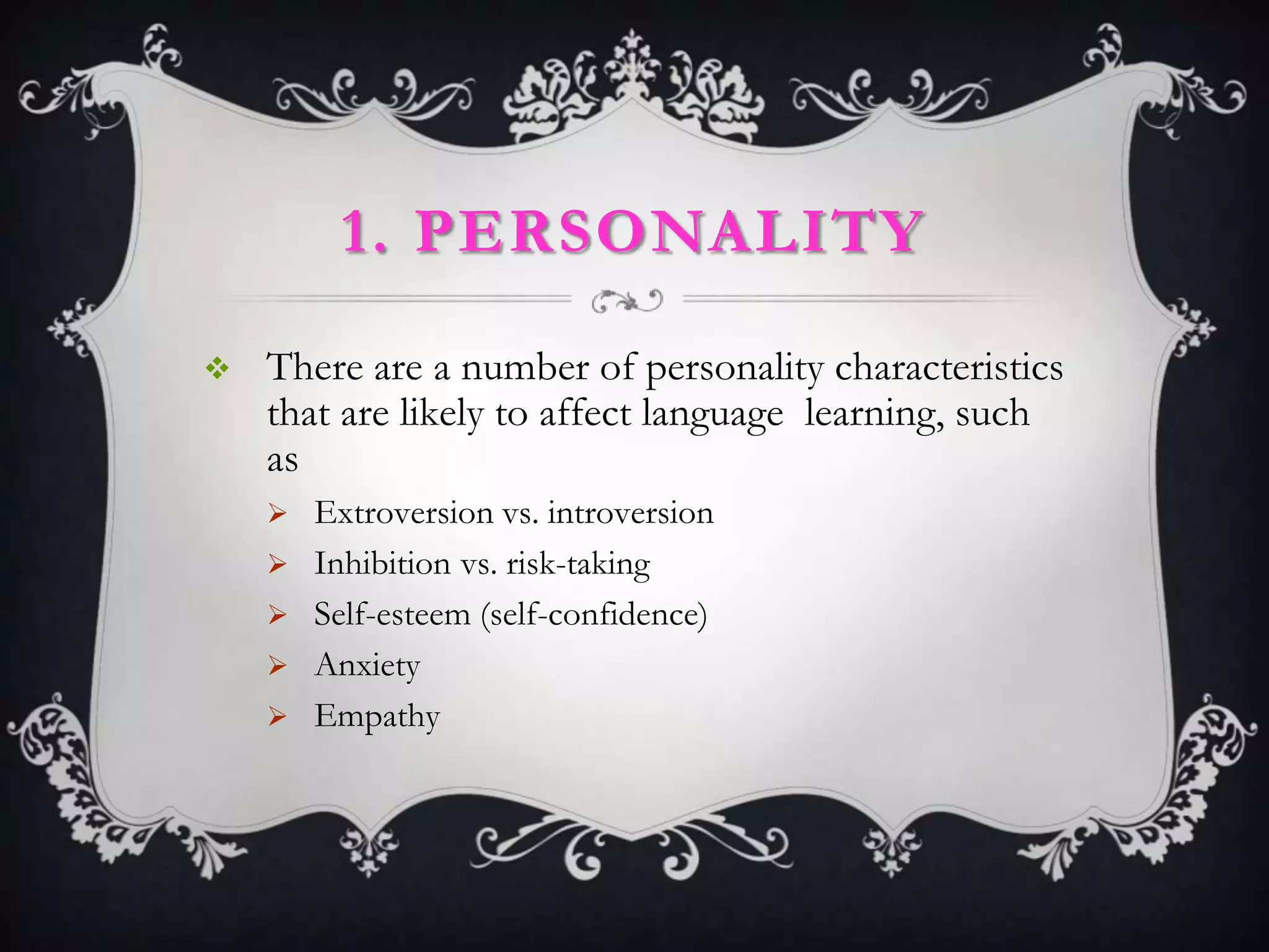 1. PERSONALITY

   There are a number of personality characteristics
    that are likely to affect language learning, such
    as
       Extroversion vs. introversion
       Inhibition vs. risk-taking
       Self-esteem (self-confidence)
       Anxiety
       Empathy
 