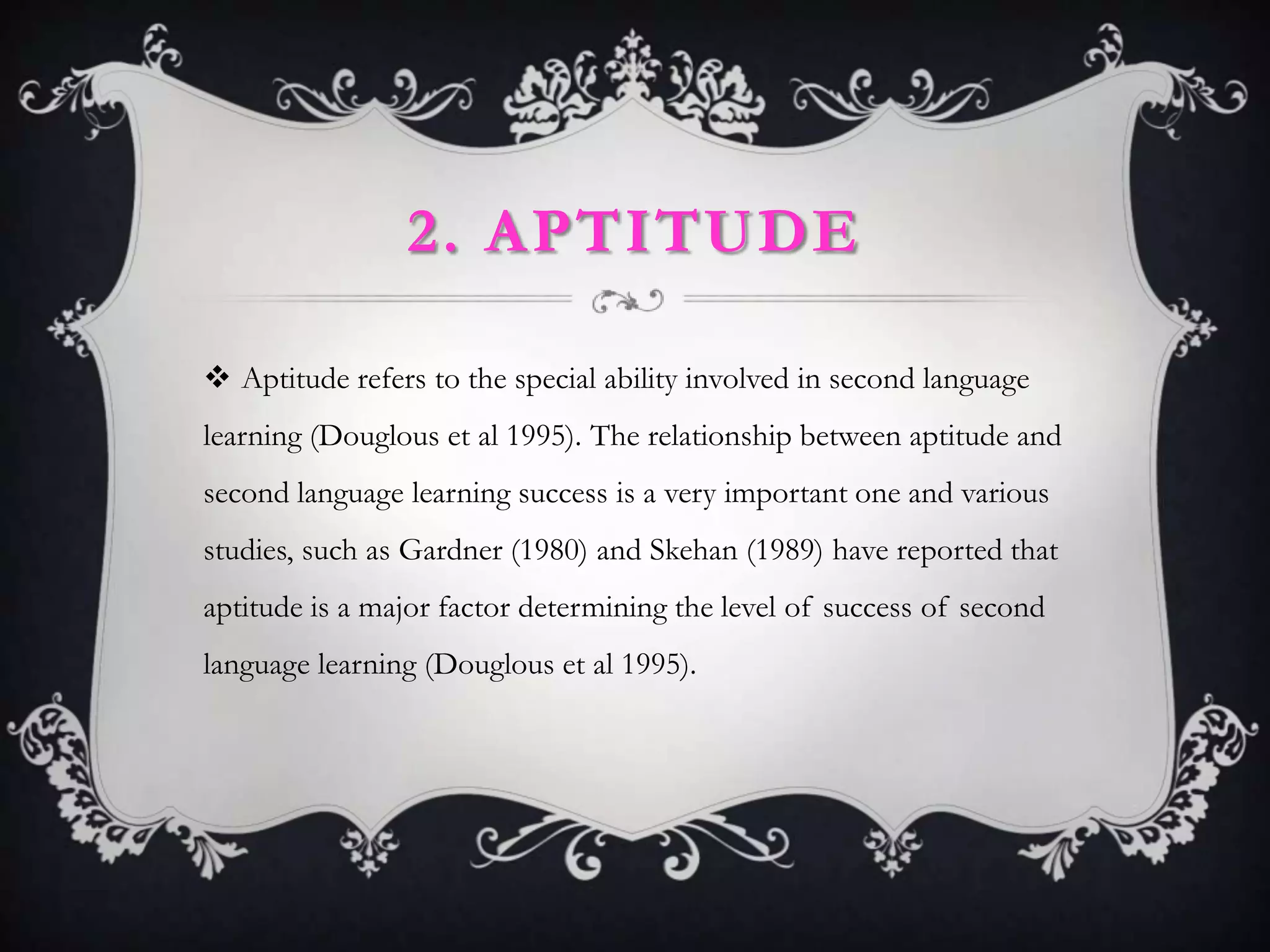 2. APTITUDE

 Aptitude refers to the special ability involved in second language
learning (Douglous et al 1995). The relationship between aptitude and
second language learning success is a very important one and various
studies, such as Gardner (1980) and Skehan (1989) have reported that
aptitude is a major factor determining the level of success of second
language learning (Douglous et al 1995).
 