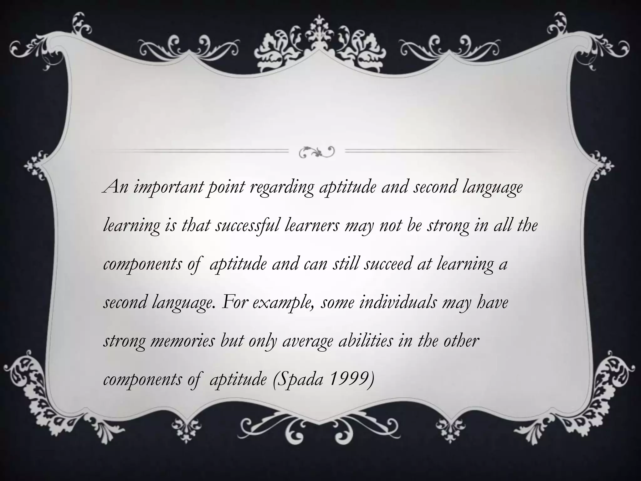 An important point regarding aptitude and second language
learning is that successful learners may not be strong in all the
components of aptitude and can still succeed at learning a
second language. For example, some individuals may have
strong memories but only average abilities in the other
components of aptitude (Spada 1999)
 
