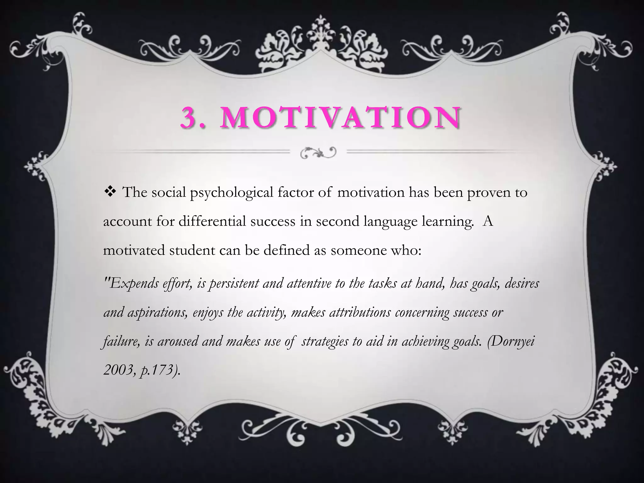 3. MOTIVATION

 The social psychological factor of motivation has been proven to
account for differential success in second language learning. A
motivated student can be defined as someone who:

"Expends effort, is persistent and attentive to the tasks at hand, has goals, desires
and aspirations, enjoys the activity, makes attributions concerning success or
failure, is aroused and makes use of strategies to aid in achieving goals. (Dornyei
2003, p.173).
 