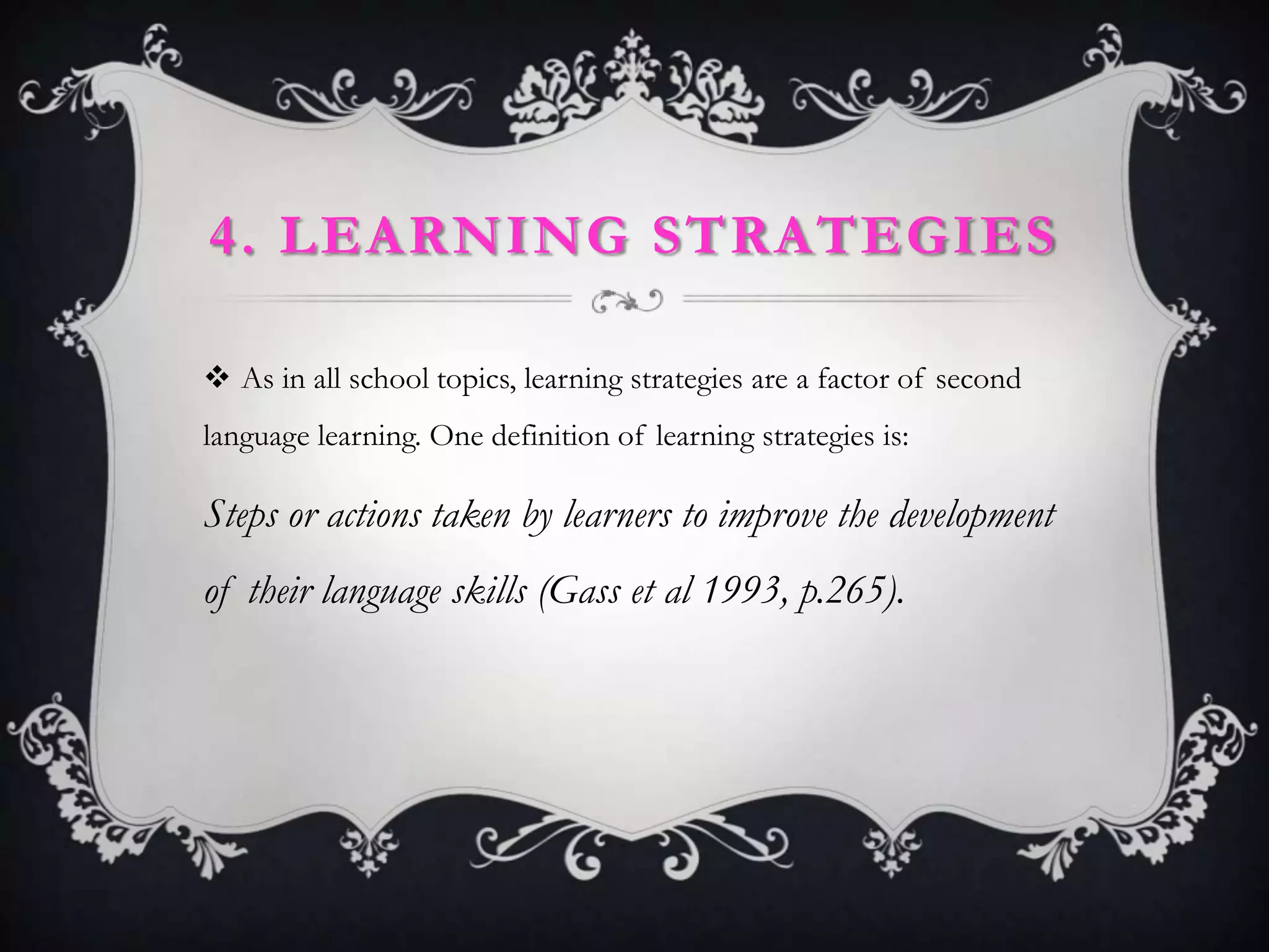 4. LEARNING STRATEGIES

 As in all school topics, learning strategies are a factor of second
language learning. One definition of learning strategies is:

Steps or actions taken by learners to improve the development
of their language skills (Gass et al 1993, p.265).
 