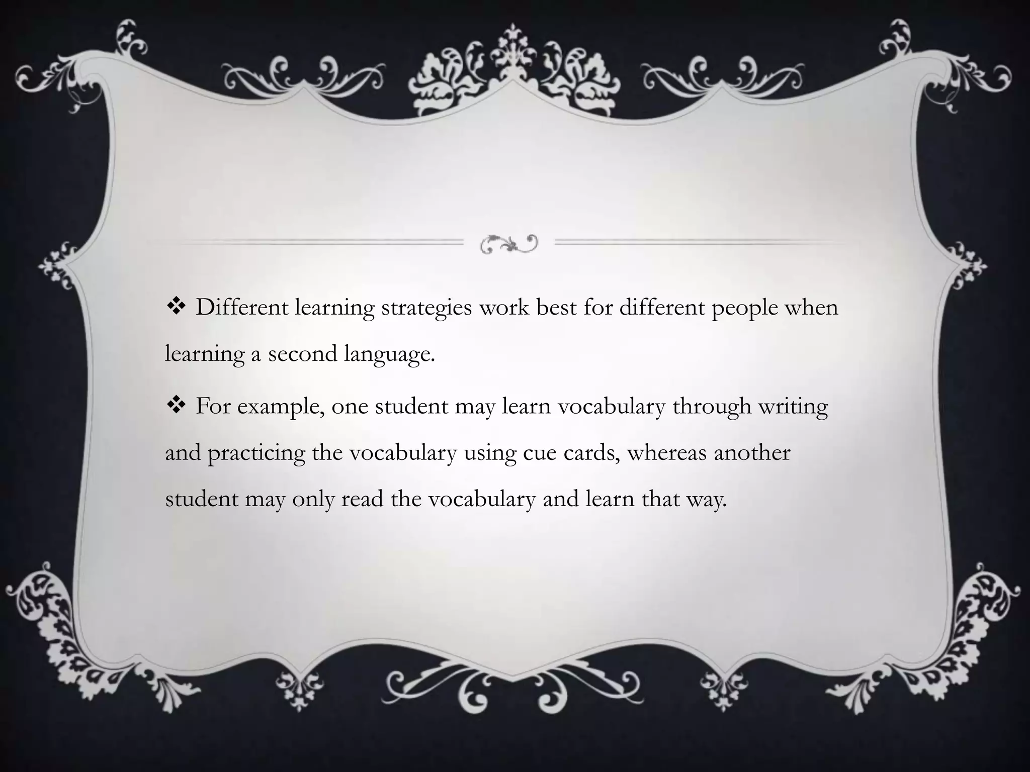  Different learning strategies work best for different people when
learning a second language.

 For example, one student may learn vocabulary through writing
and practicing the vocabulary using cue cards, whereas another
student may only read the vocabulary and learn that way.
 