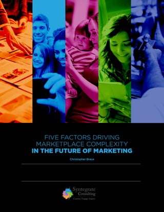 FIVE FACTORS DRIVING
MARKETPLACE COMPLEXITY
IN THE FUTURE OF MARKETING
The Greek philosopher Heraclitus said, “The only thing that is constant is change,” and nowhere does
this seem truer than in the world of consumer packaged goods marketing. Change seems to happen
more frequently and with more severe consequences than ever before.
Christopher Brace
 