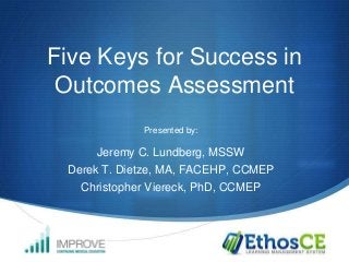 Five Keys for Success in
Outcomes Assessment
Presented by:

Jeremy C. Lundberg, MSSW
Derek T. Dietze, MA, FACEHP, CCMEP
Christopher Viereck, PhD, CCMEP

 