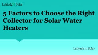 5 Factors to Choose the Right
Collector for Solar Water
Heaters
Latitude 51 Solar
 