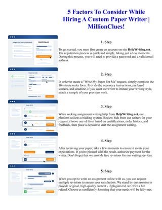 5 Factors To Consider While
Hiring A Custom Paper Writer |
MillionClues!
1. Step
To get started, you must first create an account on site HelpWriting.net.
The registration process is quick and simple, taking just a few moments.
During this process, you will need to provide a password and a valid email
address.
2. Step
In order to create a "Write My Paper For Me" request, simply complete the
10-minute order form. Provide the necessary instructions, preferred
sources, and deadline. If you want the writer to imitate your writing style,
attach a sample of your previous work.
3. Step
When seeking assignment writing help from HelpWriting.net, our
platform utilizes a bidding system. Review bids from our writers for your
request, choose one of them based on qualifications, order history, and
feedback, then place a deposit to start the assignment writing.
4. Step
After receiving your paper, take a few moments to ensure it meets your
expectations. If you're pleased with the result, authorize payment for the
writer. Don't forget that we provide free revisions for our writing services.
5. Step
When you opt to write an assignment online with us, you can request
multiple revisions to ensure your satisfaction. We stand by our promise to
provide original, high-quality content - if plagiarized, we offer a full
refund. Choose us confidently, knowing that your needs will be fully met.
5 Factors To Consider While Hiring A Custom Paper Writer | MillionClues! 5 Factors To Consider While Hiring A
Custom Paper Writer | MillionClues!
 