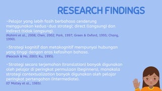 RESEARCH FINDINGS
-Pelajar yang lebih fasih berbahasa cenderung
menggunakan kedua-dua strategi; direct (langsung) dan
indirect (tidak langsung).
(Rahimi et al., 2008; Chen, 2002; Park, 1997; Green & Oxford, 1995; Chang,
1990).
-Strategi kognitif dan metakognitif mempunyai hubungan
yang tinggi dengan aras kefasihan bahasa.
(Peacock & Ho, 2003; Ku, 1995).
-Strategi secara terjemahan (translation) banyak digunakan
oleh pelajar di peringkat permulaan (beginners), manakala
strategi contextualization banyak digunakan oleh pelajar
peringkat pertengahan (intermediate).
(O’ Malley et al., 1985).
 