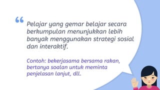 “Pelajar yang gemar belajar secara
berkumpulan menunjukkan lebih
banyak menggunakan strategi sosial
dan interaktif.
Contoh: bekerjasama bersama rakan,
bertanya soalan untuk meminta
penjelasan lanjut, dll.
 