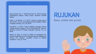 Kamarul Shukri, M. T. & Mohamed Amin, E. (2010). Strategi
Pembelajaran Bahasa. Kuala Lumpur: Penerbit Universiti
Malaya
Karim, S. & Zainab, A. K. (2013). Learners’ starting age of
learning EFL and use of language learning strategies. English
Language Teaching, 6(1), pp. 28-34.
Khamkhien, A. (2010). Factors affecting language learning
strategy reported usage by Thai & Vietnamese EFL learners.
Electronic Journal of Foreign Language Teaching, 7(1), pp.
66-85.
Rahimi, M., Riazi, A. & Saif, S. (2008). An investigation into
the factors affecting the use of language learning strategies by
Persian EFL learners. Canadian Journal of Applied
Linguistics, 11(2), pp. 31-60.
RUJUKAN
Buku, artikel dan jurnal
 