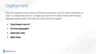 Does this database only work in a limited environment, such as only on-premises, or
only in a single datacenter or a single cloud vendor? Or does it lend itself to being
deployed exactly where and how you want around the globe?
+ Cloud Vendor Lock-in?
+ On-Prem Deployable?
+ Kubernetes (k8s)
+ Multi-Cloud
Deployment
 