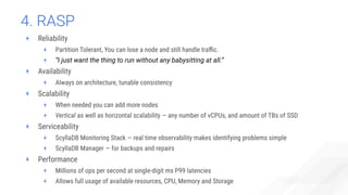 4. RASP
+ Reliability
+ Partition Tolerant, You can lose a node and still handle traﬃc.
+ “I just want the thing to run without any babysitting at all.”
+ Availability
+ Always on architecture, tunable consistency
+ Scalability
+ When needed you can add more nodes
+ Vertical as well as horizontal scalability — any number of vCPUs, and amount of TBs of SSD
+ Serviceability
+ ScyllaDB Monitoring Stack — real time observability makes identifying problems simple
+ ScyllaDB Manager — for backups and repairs
+ Performance
+ Millions of ops per second at single-digit ms P99 latencies
+ Allows full usage of available resources, CPU, Memory and Storage
 
