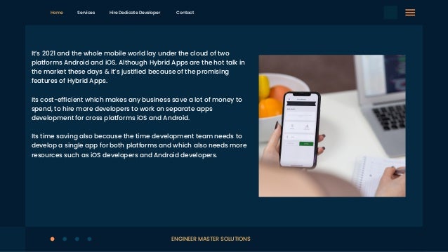 It’s 2021 and the whole mobile world lay under the cloud of two
platforms Android and iOS. Although Hybrid Apps are the hot talk in
the market these days & it’s justified because of the promising
features of Hybrid Apps.
Its cost-efficient which makes any business save a lot of money to
spend, to hire more developers to work on separate apps
development for cross platforms iOS and Android.
Its time saving also because the time development team needs to
develop a single app for both platforms and which also needs more
resources such as iOS developers and Android developers.
Home Services Hire Dedicate Developer Contact
ENGINEER MASTER SOLUTIONS
 