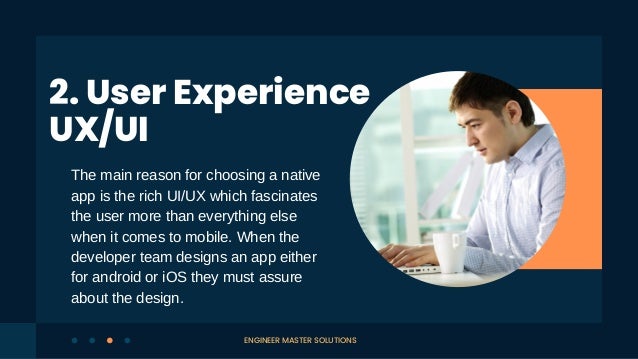 The main reason for choosing a native
app is the rich UI/UX which fascinates
the user more than everything else
when it comes to mobile. When the
developer team designs an app either
for android or iOS they must assure
about the design.
2. User Experience
UX/UI
ENGINEER MASTER SOLUTIONS
 