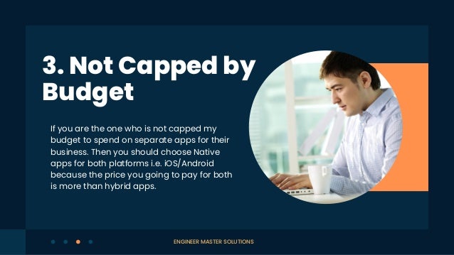 If you are the one who is not capped my
budget to spend on separate apps for their
business. Then you should choose Native
apps for both platforms i.e. iOS/Android
because the price you going to pay for both
is more than hybrid apps.
3. Not Capped by
Budget
ENGINEER MASTER SOLUTIONS
 