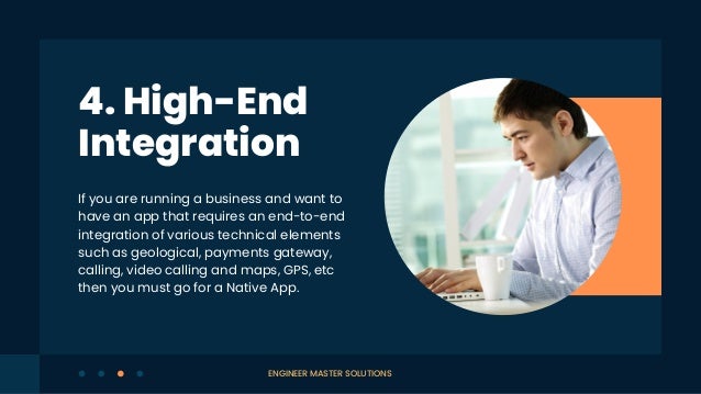 If you are running a business and want to
have an app that requires an end-to-end
integration of various technical elements
such as geological, payments gateway,
calling, video calling and maps, GPS, etc
then you must go for a Native App.
4. High-End
Integration
ENGINEER MASTER SOLUTIONS
 
