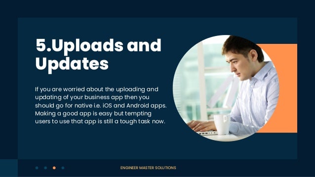 If you are worried about the uploading and
updating of your business app then you
should go for native i.e. iOS and Android apps.
Making a good app is easy but tempting
users to use that app is still a tough task now.
5.Uploads and
Updates
ENGINEER MASTER SOLUTIONS
 