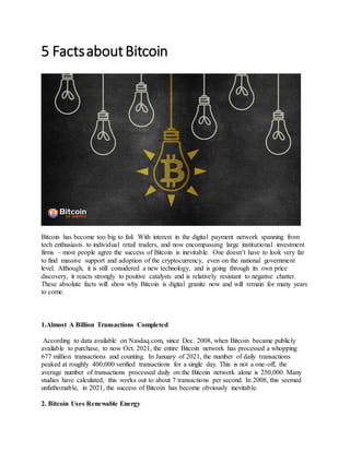 5 FactsaboutBitcoin
Bitcoin has become too big to fail. With interest in the digital payment network spanning from
tech enthusiasts to individual retail traders, and now encompassing large institutional investment
firms – most people agree the success of Bitcoin is inevitable. One doesn’t have to look very far
to find massive support and adoption of the cryptocurrency, even on the national government
level. Although, it is still considered a new technology, and is going through its own price
discovery, it reacts strongly to positive catalysts and is relatively resistant to negative chatter.
These absolute facts will show why Bitcoin is digital granite now and will remain for many years
to come.
1.Almost A Billion Transactions Completed
According to data available on Nasdaq.com, since Dec. 2008, when Bitcoin became publicly
available to purchase, to now Oct. 2021, the entire Bitcoin network has processed a whopping
677 million transactions and counting. In January of 2021, the number of daily transactions
peaked at roughly 400,000 verified transactions for a single day. This is not a one-off, the
average number of transactions processed daily on the Bitcoin network alone is 250,000. Many
studies have calculated, this works out to about 7 transactions per second. In 2008, this seemed
unfathomable, in 2021, the success of Bitcoin has become obviously inevitable.
2. Bitcoin Uses Renewable Energy
 
