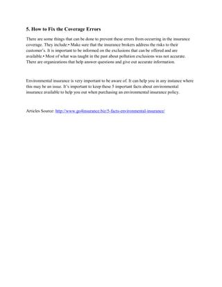 5. How to Fix the Coverage Errors
There are some things that can be done to prevent these errors from occurring in the insurance
coverage. They include:• Make sure that the insurance brokers address the risks to their
customer’s. It is important to be informed on the exclusions that can be offered and are
available.• Most of what was taught in the past about pollution exclusions was not accurate.
There are organizations that help answer questions and give out accurate information.
Environmental insurance is very important to be aware of. It can help you in any instance where
this may be an issue. It’s important to keep these 5 important facts about environmental
insurance available to help you out when purchasing an environmental insurance policy.
Articles Source: http://www.go4insurance.biz/5-facts-environmental-insurance/
 