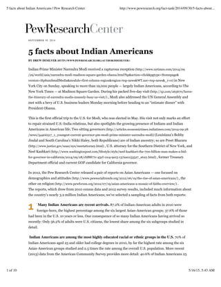 1
SEPTEMBER 30, 2014
5 facts about Indian Americans
BY DREW DESILVER (HTTP://WWW.PEWRESEARCH.ORG/AUTHOR/DDESILVER/)
Indian Prime Minister Narendra Modi received a rapturous reception (http://www.nytimes.com/2014/09
/29/world/asia/narendra-modi-madison-square-garden-obama.html?hp&action=click&pgtype=Homepage&
version=HpSumSmallMedia&module=first-column-region&region=top-news&WT.nav=top-news&_r=0) in New
York City on Sunday, speaking to more than 19,000 people — largely Indian Americans, according to The
New York Times — at Madison Square Garden. During his packed five-day visit (http://qz.com/265670/heres-
the-itinerary-of-narendra-modis-insanely-busy-us-visit/) , Modi also addressed the UN General Assembly and
met with a bevy of U.S. business leaders Monday morning before heading to an “intimate dinner” with
President Obama.
This is the first official trip to the U.S. for Modi, who was elected in May. His visit not only marks an effort
to repair strained U.S.-India relations, but also spotlights the growing presence of Indians and Indian
Americans in American life. Two sitting governors (http://articles.economictimes.indiatimes.com/2014-09-28
/news/54400517_1_youngest-current-governor-pm-modi-prime-minister-narendra-modi) (Louisiana’s Bobby
Jindal and South Carolina’s Nikki Haley, both Republicans) are of Indian ancestry; so are Preet Bharara
(http://www.justice.gov/usao/nys/meetattorney.html) , U.S. attorney for the Southern District of New York, and
Neel Kashkari (http://www.washingtonpost.com/lifestyle/style/neel-kashkari-the-700-billion-man-makes-a-bid-
for-governor-in-california/2014/09/28/cbf8877c-45cf-11e4-9a15-137aa0153527_story.html) , former Treasury
Department official and current GOP candidate for California governor.
In 2012, the Pew Research Center released a pair of reports on Asian Americans — one focused on
demographics and attitudes (http://www.pewsocialtrends.org/2012/06/19/the-rise-of-asian-americans/) , the
other on religion (http://www.pewforum.org/2012/07/19/asian-americans-a-mosaic-of-faiths-overview/) .
The reports, which drew from 2010 census data and 2012 survey results, included much information about
the country’s nearly 3.2 million Indian Americans; we’ve selected a sampling of facts from both reports:
Many Indian Americans are recent arrivals. 87.2% of Indian-American adults in 2010 were
foreign-born, the highest percentage among the six largest Asian-American groups; 37.6% of those
had been in the U.S. 10 years or less. One consequence of so many Indian Americans having arrived so
recently: Only 56.2% of adults were U.S. citizens, the lowest share among the six subgroups studied in
detail.
Indian Americans are among the most highly educated racial or ethnic groups in the U.S. 70% of
Indian Americans aged 25 and older had college degrees in 2010, by far the highest rate among the six
Asian-American groups studied and 2.5 times the rate among the overall U.S. population. More recent
(2013) data from the American Community Survey provides more detail: 40.6% of Indian Americans 25
5 facts about Indian Americans | Pew Research Center http://www.pewresearch.org/fact-tank/2014/09/30/5-facts-about...
1 of 10 5/16/15, 5:43 AM
 