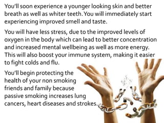 You’ll soon experience a younger looking skin and better
breath as well as whiter teeth.You will immediately start
experiencing improved smell and taste.
You will have less stress, due to the improved levels of
oxygen in the body which can lead to better concentration
and increased mental wellbeing as well as more energy.
This will also boost your immune system, making it easier
to fight colds and flu.
You’ll begin protecting the
health of your non smoking
friends and family because
passive smoking increases lung
cancers, heart diseases and strokes.
 