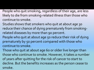 People who quit smoking, regardless of their age, are less
likely to die from smoking-related illness than those who
continue to smoke.
Studies shows that smokers who quit at about age 30
reduce their chance of dying prematurely from smoking-
related diseases by more than 90 percent.
People who quit at about age 50 reduce their risk of dying
prematurely by 50 percent compared with those who
continue to smoke.
Those who quit at about age 60 or older live longer than
those who continue to smoke. However, it takes a number
of years after quitting for the risk of cancer to start to
decline. But the benefits increases as the person cease to
smoke.
 