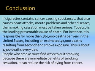 If cigarettes contains cancer causing substances, that also
causes heart attacks, mouth problems and other diseases,
then smoking cessation must be taken serious.Tobacco is
the leading preventable cause of death. For instance, it is
responsible for more than 480,000 deaths per year in the
UnitedStates, including an estimated 42,000 deaths
resulting from secondhand smoke exposure.This is about
1,300 deaths every day.
People who smoke must find ways to quit smoking
because there are immediate benefits of smoking
cessation. It can reduce the risk of dying from cancer.
 